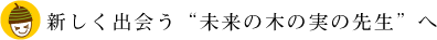 新しく出会う“未来の木の実の先生”へ